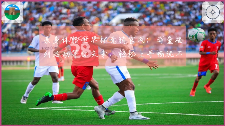 亲身体验世界杯竞猜官网：海量福利活动等你来拿，轻松上手畅玩不停