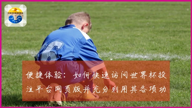 便捷体验：如何快速访问世界杯投注平台网页版并充分利用其各项功能