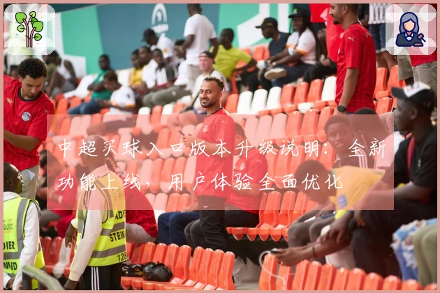 中超买球入口版本升级说明：全新功能上线，用户体验全面优化