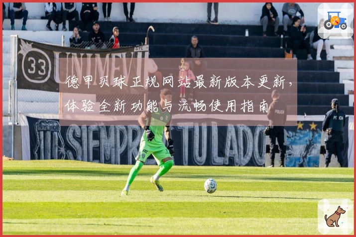 德甲买球正规网站最新版本更新，体验全新功能与流畅使用指南